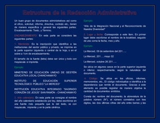 Un buen grupo de documentos administrativos así como
el oficio, solicitud, informe, directiva, contrato etc., tienen
de manera específica o general las siguientes partes:
Encabezamiento Texto, y Término.
ENCABEZAMIENTO: En esta parte se considera las
siguientes partes:
1. Membrete: Es la inscripción que identifica a las
instituciones del sector público y privado, se imprime en
la parte superior izquierda o central de la hoja, o en el
sobre a 1cm de encabezamiento.
El tamaño de la fuente (letra) debe ser único y todo con
mayúscula e imprenta.
Ejemplo:
MINISTERIO DE EDUCACIÓN UNIDAD DE GESTIÓN
EDUCATIVA LOCAL CHANCHAMAYO
INSTITUTO DE EDUCACIÓN SUPERIOR
TECNOLÒGICO PÚBLICO “LA MERCED”
INSTITUCIÓN EDUCATIVA INTEGRADO “SAGRADO
CORAZÓN DE JESÚS” SAN RAMÓN - CHANCHAMAYO
2. Año calendario: En esta parte se consigna el nombre
del año calendario establecido por ley, debe escribirse en
una fuente más pequeña que la del texto, va con
mayúscula, imprenta y en la parte céntrica.
Ejemplo:
“Año de la Integración Nacional y el Reconocimiento de
Nuestra Diversidad"
2. Lugar y fecha: Corresponde a este ítem. En primer
lugar debe escribirse el nombre de la localidad, seguido
de una coma la fecha, mes y año.
Ejemplo:
La Merced, 09 de setiembre del 201…..
La Merced, 201…. mayo 02
La Merced, octubre 26 201…..
Se ubica en algunos casos en la parte superior izquierda
o inferior, respectivamente, según la naturaleza del
documento.
4. Código: Se utiliza en los oficios, informes,
memorandos, etc., El código individualiza e identifica a la
dependencia que remite el documento. Gracias a este
elemento es posible registrar de manera objetiva la
cantidad de documentos emitidos.
Consta de: nombre del documento, la abreviatura de la
palabra número (N°), el número correlativo con tres
dígitos, las dos últimas cifras del año entre barras y las
 