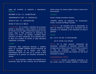 siglas del remitente, la institución o dependencia.
Ejemplos:
INFORME N° 016 – 12 – JUA/IESTPLAM
MEMORANDO N° 086 – 12 – D/ESSALUD
OFICIO N° 040 – 12 – JAA/ IESTPLAM
OFICIO N° 025-12- D / IIEEJC
5. Destinatario: Es el nombre o identidad de la persona,
entidad o dependencia a quien dirigimos el documento.
Se escribe en primer lugar el tratamiento seguido por dos
puntos, luego el título profesional en abreviatura de
acuerdo a la norma. Los nombres y apellidos deben
escribirse con letras mayúsculas. En la siguiente línea a
la altura de la anterior se escribe el cargo alternando
mayúsculas y minúsculas.
Ejemplo:
Tratamiento Título profesional Nombres y apellidos
Señor: Dr. VLADIMIR CERRÓN ROJAS Presidente del
Gobierno Regional de la Región Junín Cargo
administrativo NOTA: En caso de no conocer el título
profesional de la persona, se considera únicamente el
nombre.
6. Asunto: Es el resumen o síntesis del contenido de un
documento, debe ser claro y preciso. Así el destinatario
podrá conocer de manera rápida el tema o motivo de la
comunicación:
Ejemplos:
Asunto: Entrega de enseres donados.
ASUNTO: Informe de evaluación de recuperación.
Asunto: Concurso de Plazas Vacantes.
7. Referencia: Se considera como un antecedente, es
decir, se menciona el código de un documento que ha
ingresado y en respuesta a ese documento se envía el
presente.
Ejemplo:
Ref. : Of. N° 123-109 - D / ISTPLAM REF.
: Of. N° 123-09 - CG / UPLAIII.
TÉXTO: Es la parte esencial, fundamental del
documento, comprende el desarrollo ordenado del
mensaje que se desea comunicar. En el texto se observa
el nivel del vocabulario, dominio idiomático y
personalidad de la persona que redacta, por ello hay la
necesidad de mejorar.
CUALIDADES DEL TEXTO:
b) SENCILLEZ: Escribir con palabras conocidas y de
uso común; pues los vocablos pedantes y rebuscados
 