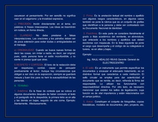 oscurecen el pensamiento. Por ser sencillo no significa
caer en el vulgarismo y la trivialidad expresiva.
c) PRECISION: Incidir directamente en el tema, sin
palabras ni frases innecesarias. Las ideas se trasmitirán
sin rodeos, en forma directa.
d) CLARIDAD: No debe prestarse a falsas
interpretaciones. Las oraciones y los párrafos deben ser
de poca extensión para evitar dudas o ambigüedades en
el mensaje.
e) ORIGINALIDAD: Cuando se busca nuevas formas de
decir las cosas, sin imitar a nadie, es decir, ser original;
pues, cada persona tiene un estilo inconfundible, y no
siente ni piensa igual que otras.
f) RESPETO Y CORTESÍA: El tono de la redacción debe
ser respetuoso, cordial, capaz de persuadir
positivamente al lector. Aunque hay circunstancias que
obligan a ser duro en la exposición, siempre se guardará
mesura y buen tino para no herir la susceptibilidad de las
personas.
III. TÉRMINO:
1. Antefirma: Es la frase de cortesía que se coloca en
algunos documentos después de haber concluido el texto
y el parágrafo de la despedida, la primera letra va en alta
y las demás en bajas, seguido de una coma. Ejemplo:
Atentamente, Afectuosamente,
2. Firma: Es la anotación textual del nombre o apellido
con algunos rasgos característicos, en algunos casos
también se pone la rúbrica que es un conjunto de grafías
que identifican a la persona y debe ser contrastado con
su Documento Nacional de Identidad.
3. Post-firma: En esta parte se considera literalmente el
grado o título académico del remitente, en abreviatura,
que antecede a los nombres y apellidos que deben
escribirse con mayúscula. En la línea siguiente se pone
el cargo que desempeña y el código de su colegiatura si
tuviera, va en altas y bajas.
Ejemplo: ...............................................................
Ing. RAUL HIDALGO RIVAS Gerente General de
ELECTROCENTRO
4. El sello: Es un instrumento que permite especificar los
documentos y encauzar el adecuado tratamiento, es un
distintivo formal que caracteriza a cada institución. El
sello circular se emplea para dar autenticidad al
documento que se remite, es decir, refrenda la firma del
responsable. Lo utilizan los funcionarios con
responsabilidad directiva. Por otro lado, es necesario
mencionar que existen los sellos de legalización, cuya
función es de vital importancia y están relacionados con
el campo jurídico.
5. Anexo: Constituyen el conjunto de fotografías, copias
fotostáticas, modelos de documentos, plan, proyecto, etc.
 