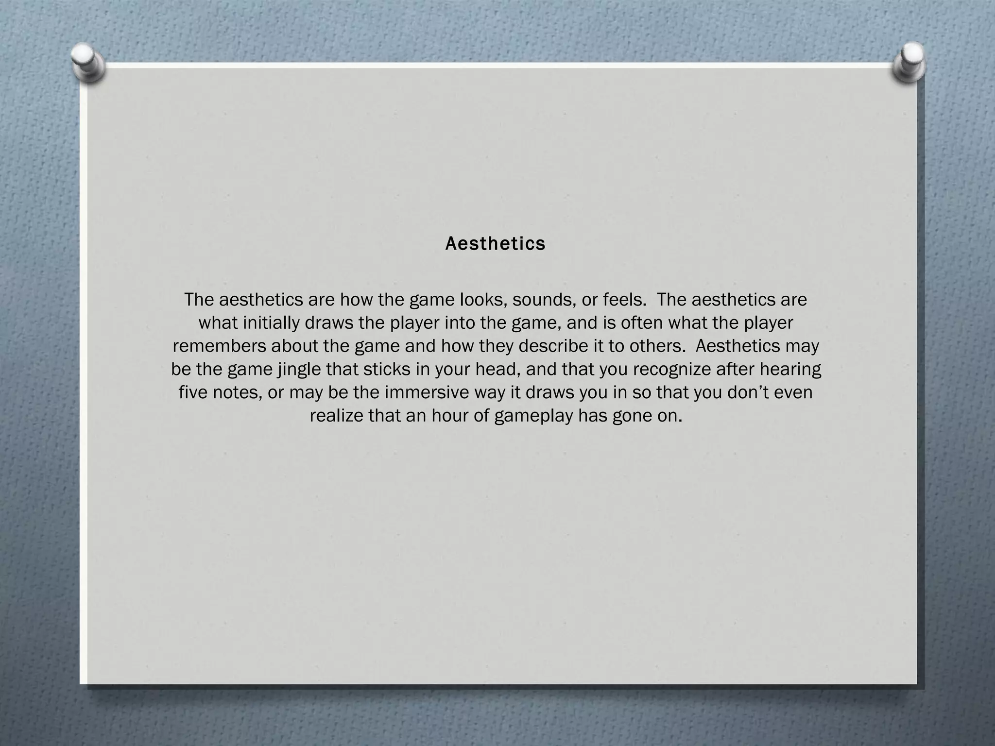 Aesthetics 
The aesthetics are how the game looks, sounds, or feels. The aesthetics are 
what initially draws the player into the game, and is often what the player 
remembers about the game and how they describe it to others. Aesthetics may 
be the game jingle that sticks in your head, and that you recognize after hearing 
five notes, or may be the immersive way it draws you in so that you don’t even 
realize that an hour of gameplay has gone on. 
 