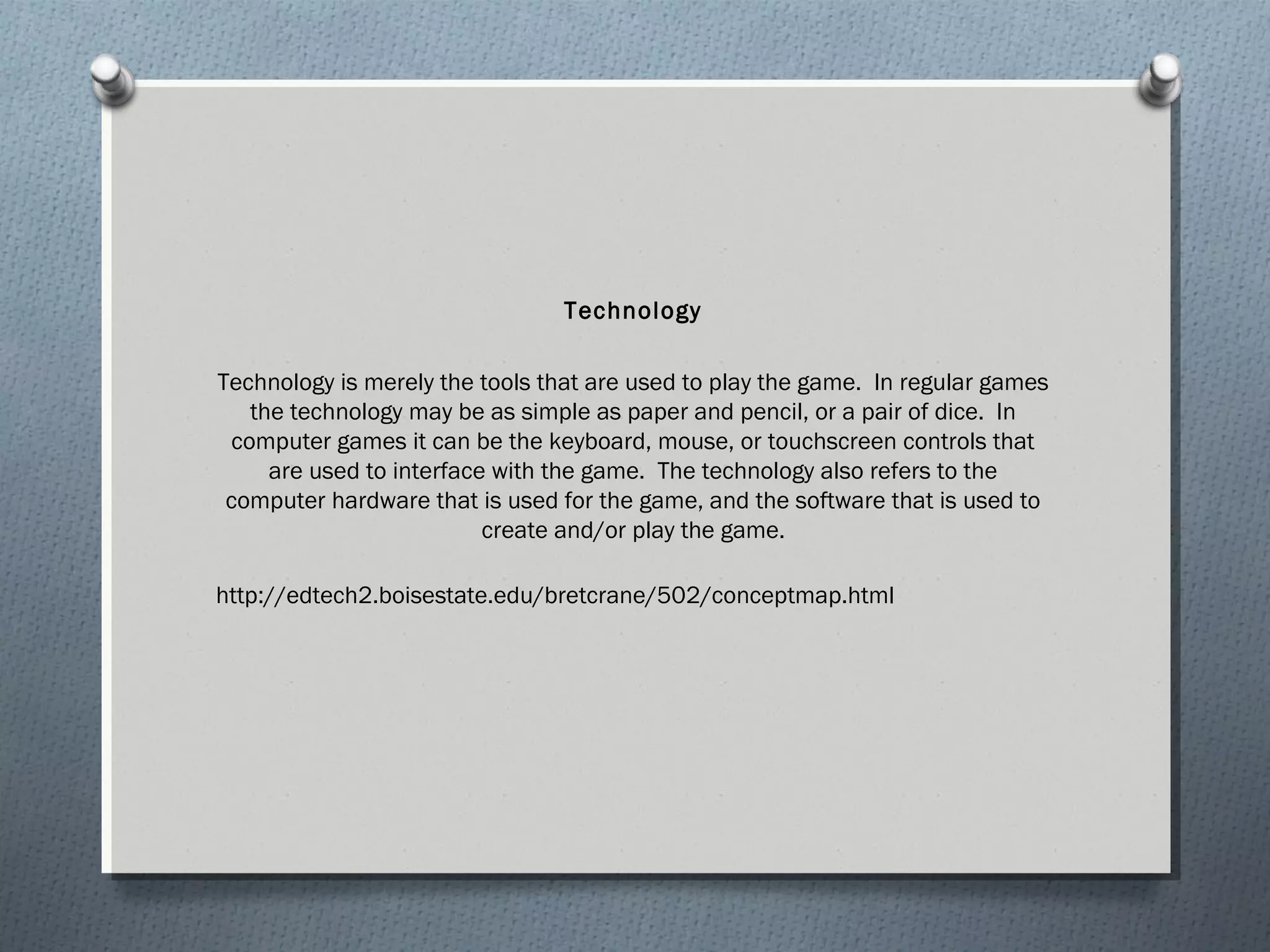 Technology 
Technology is merely the tools that are used to play the game. In regular games 
the technology may be as simple as paper and pencil, or a pair of dice. In 
computer games it can be the keyboard, mouse, or touchscreen controls that 
are used to interface with the game. The technology also refers to the 
computer hardware that is used for the game, and the software that is used to 
create and/or play the game. 
http://edtech2.boisestate.edu/bretcrane/502/conceptmap.html 
 
