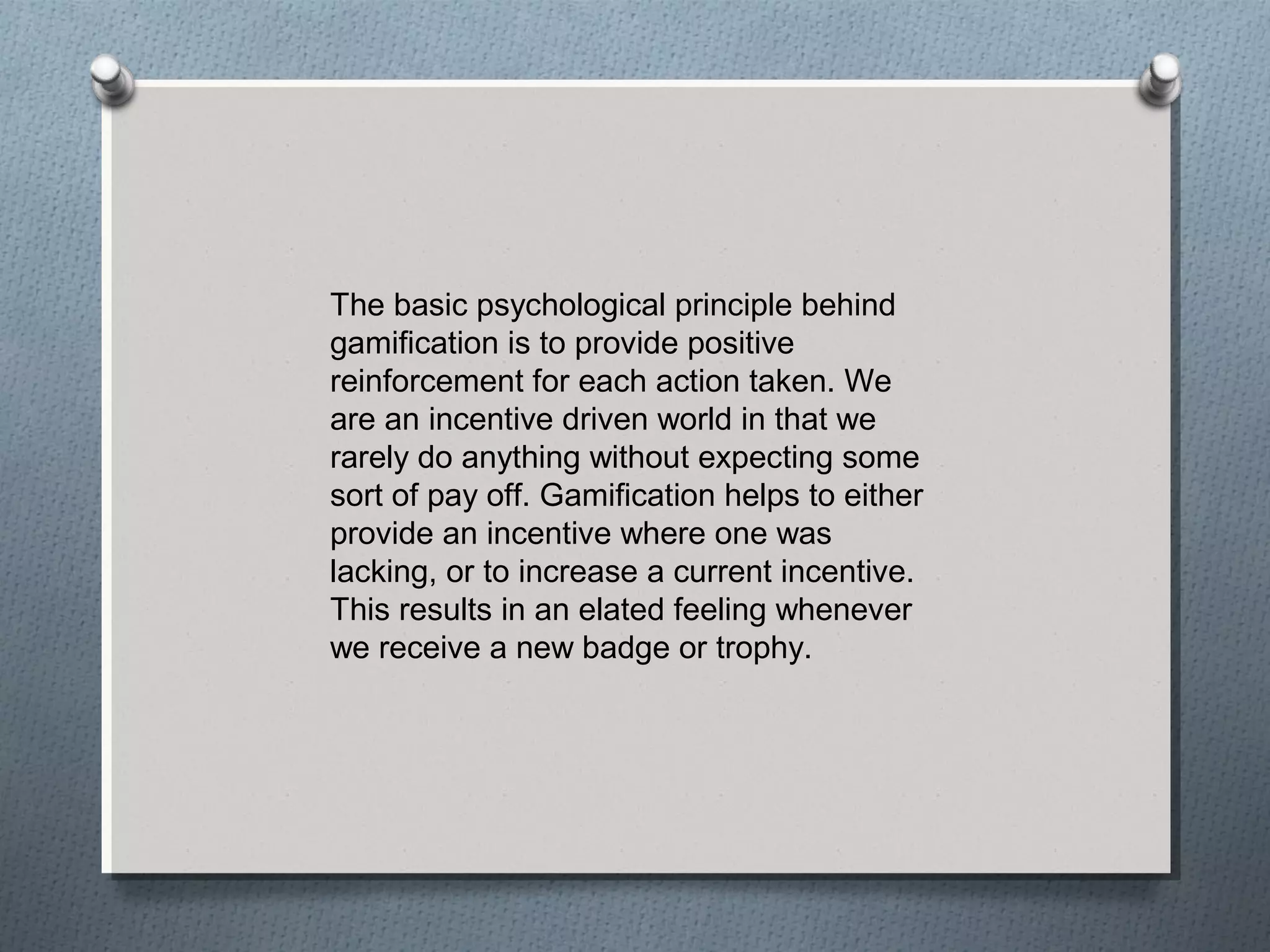 The basic psychological principle behind 
gamification is to provide positive 
reinforcement for each action taken. We 
are an incentive driven world in that we 
rarely do anything without expecting some 
sort of pay off. Gamification helps to either 
provide an incentive where one was 
lacking, or to increase a current incentive. 
This results in an elated feeling whenever 
we receive a new badge or trophy. 
 