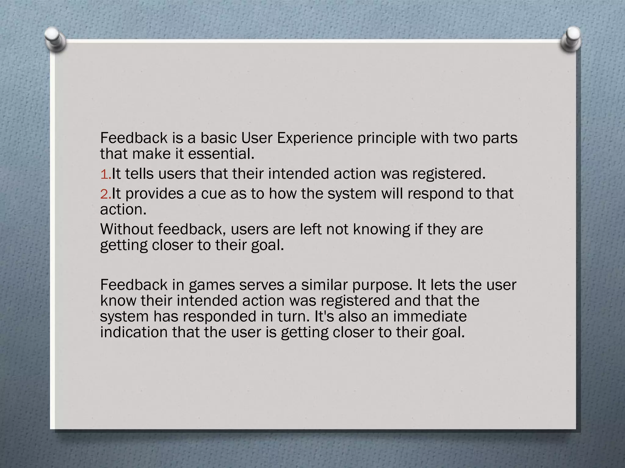 Feedback is a basic User Experience principle with two parts 
that make it essential. 
1.It tells users that their intended action was registered. 
2.It provides a cue as to how the system will respond to that 
action. 
Without feedback, users are left not knowing if they are 
getting closer to their goal. 
Feedback in games serves a similar purpose. It lets the user 
know their intended action was registered and that the 
system has responded in turn. It's also an immediate 
indication that the user is getting closer to their goal. 
 