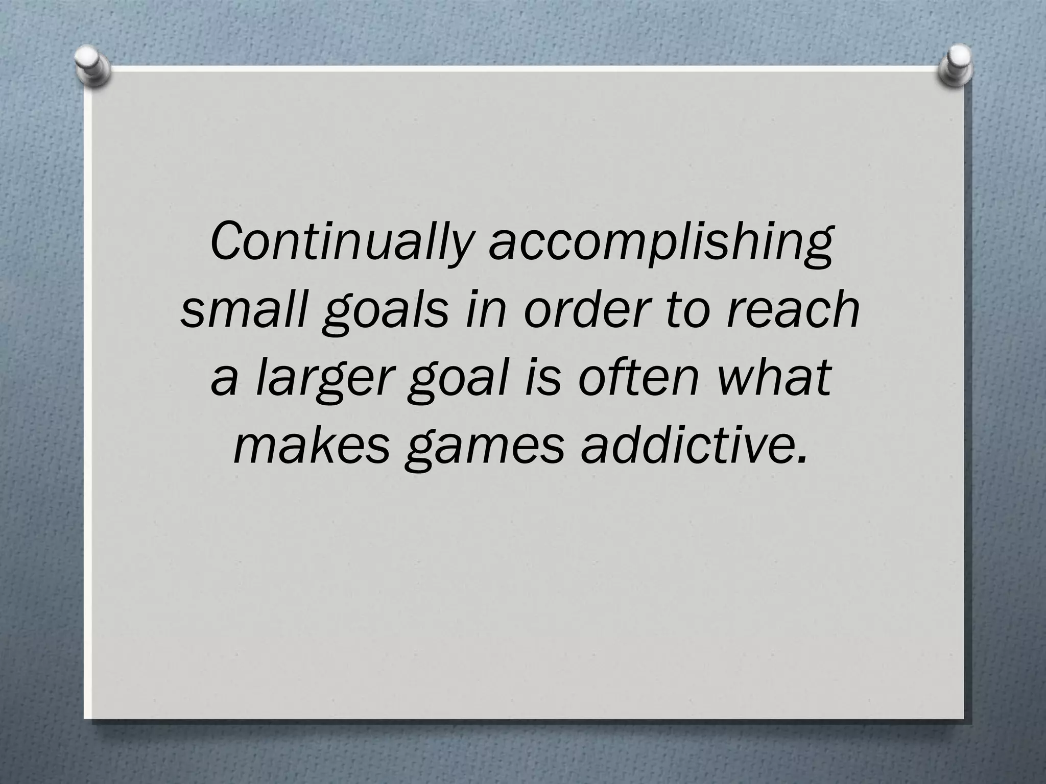 Continually accomplishing 
small goals in order to reach 
a larger goal is often what 
makes games addictive. 
 