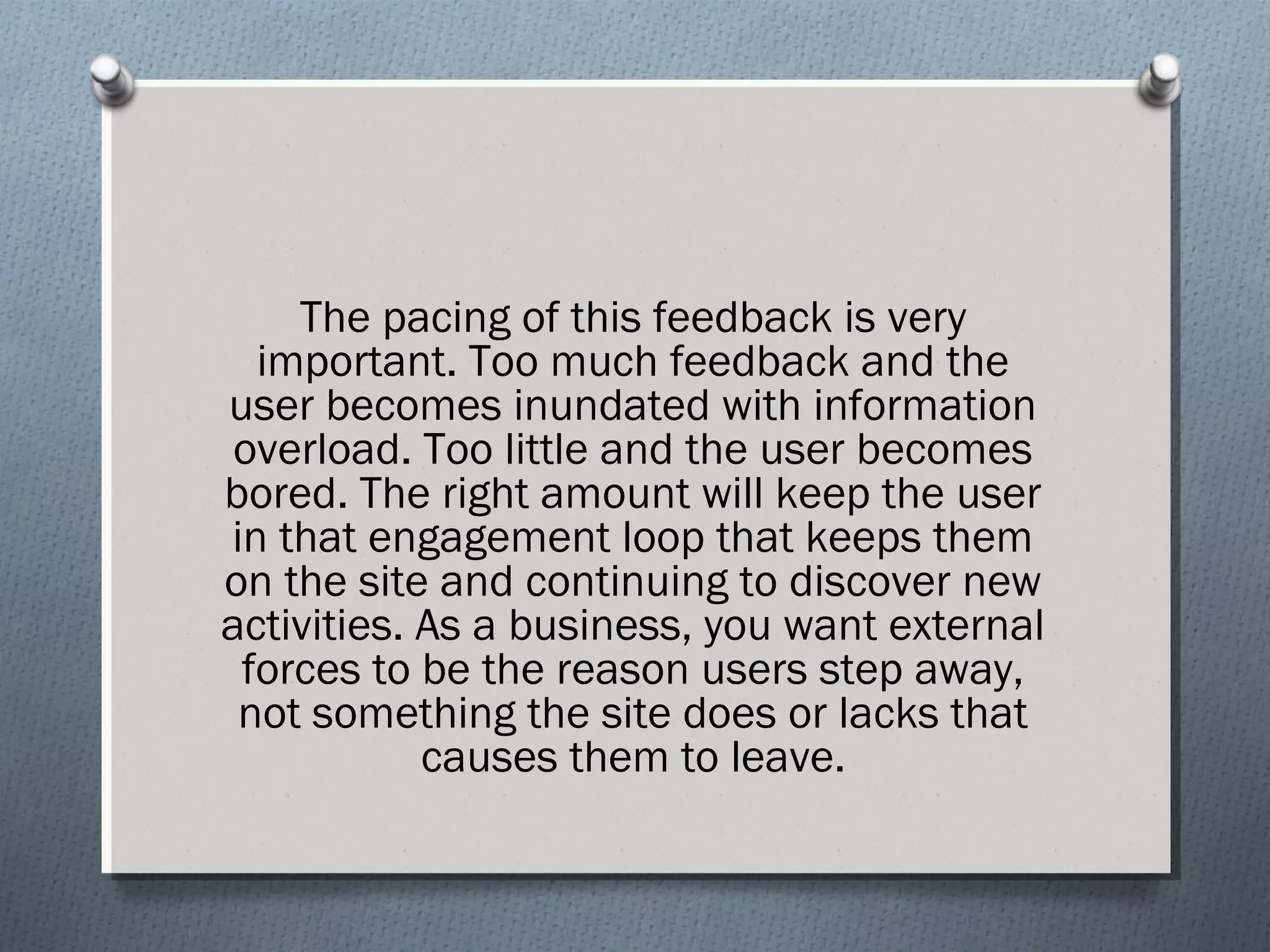 The pacing of this feedback is very 
important. Too much feedback and the 
user becomes inundated with information 
overload. Too little and the user becomes 
bored. The right amount will keep the user 
in that engagement loop that keeps them 
on the site and continuing to discover new 
activities. As a business, you want external 
forces to be the reason users step away, 
not something the site does or lacks that 
causes them to leave. 
 
