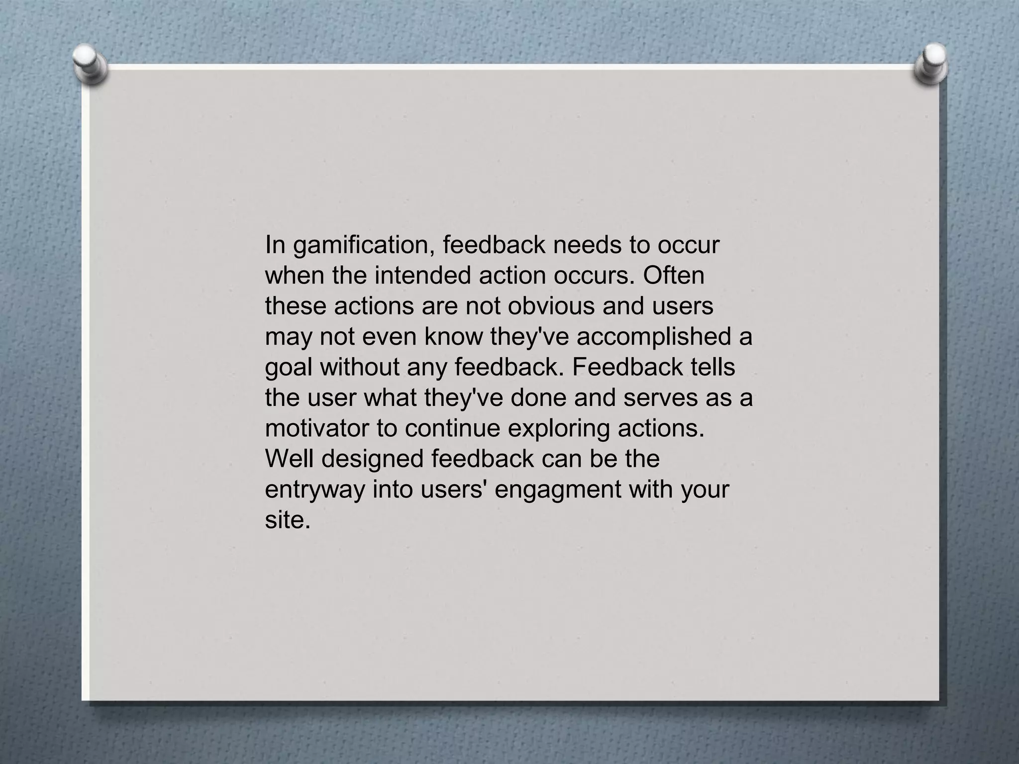In gamification, feedback needs to occur 
when the intended action occurs. Often 
these actions are not obvious and users 
may not even know they've accomplished a 
goal without any feedback. Feedback tells 
the user what they've done and serves as a 
motivator to continue exploring actions. 
Well designed feedback can be the 
entryway into users' engagment with your 
site. 
 
