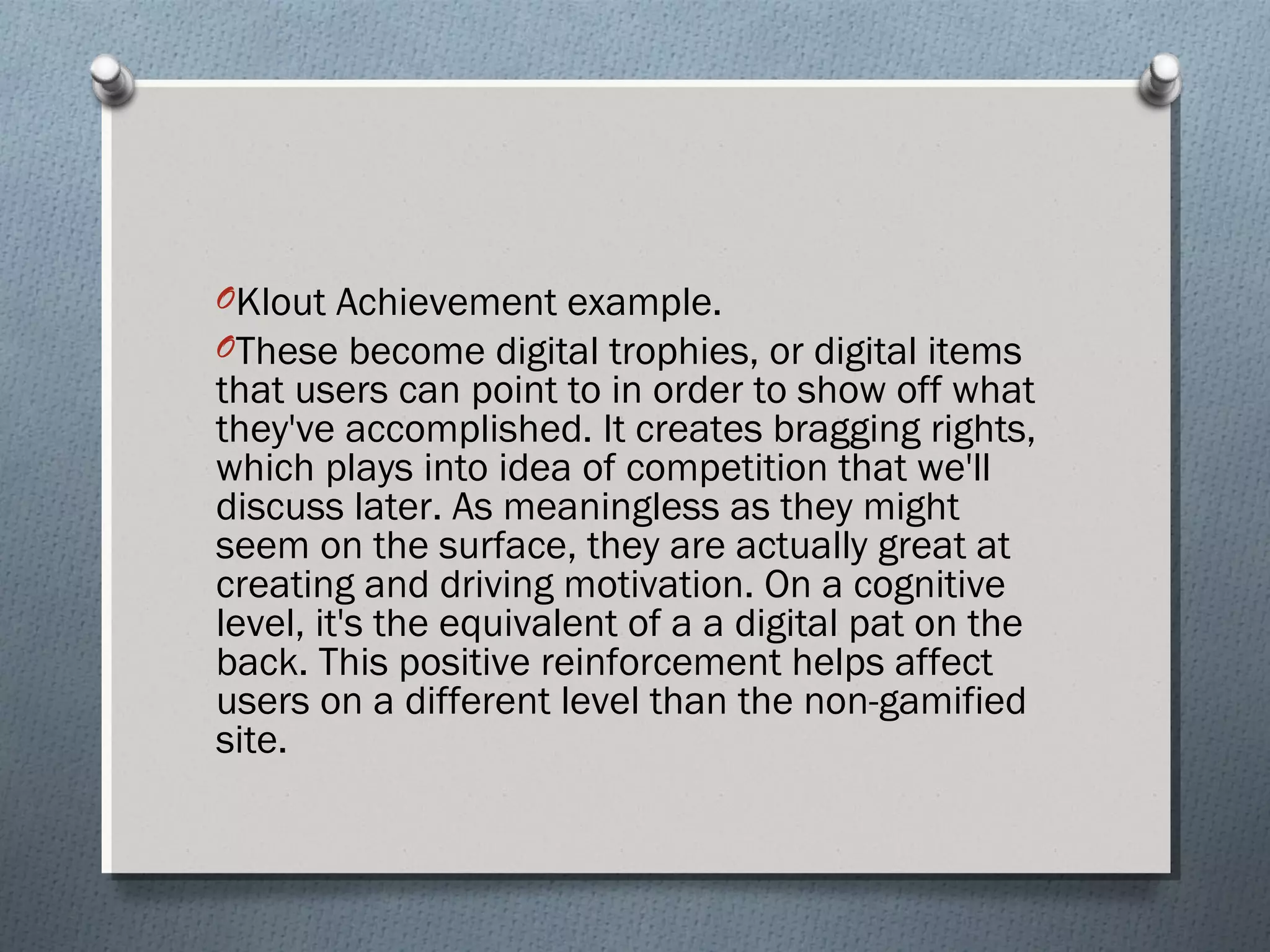 OKlout Achievement example. 
OThese become digital trophies, or digital items 
that users can point to in order to show off what 
they've accomplished. It creates bragging rights, 
which plays into idea of competition that we'll 
discuss later. As meaningless as they might 
seem on the surface, they are actually great at 
creating and driving motivation. On a cognitive 
level, it's the equivalent of a a digital pat on the 
back. This positive reinforcement helps affect 
users on a different level than the non-gamified 
site. 
 