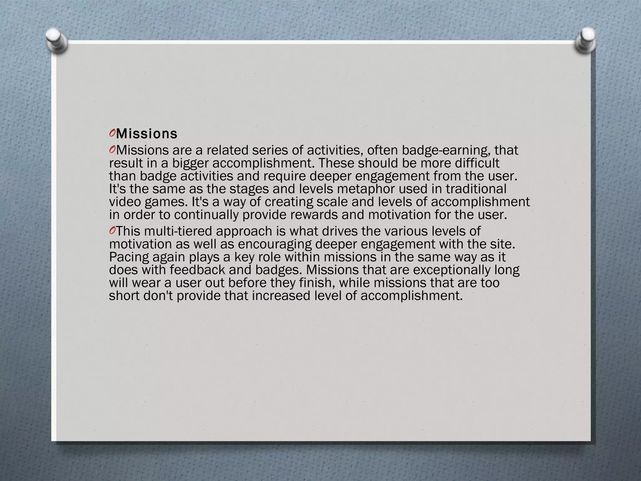 OMissions 
OMissions are a related series of activities, often badge-earning, that 
result in a bigger accomplishment. These should be more difficult 
than badge activities and require deeper engagement from the user. 
It's the same as the stages and levels metaphor used in traditional 
video games. It's a way of creating scale and levels of accomplishment 
in order to continually provide rewards and motivation for the user. 
OThis multi-tiered approach is what drives the various levels of 
motivation as well as encouraging deeper engagement with the site. 
Pacing again plays a key role within missions in the same way as it 
does with feedback and badges. Missions that are exceptionally long 
will wear a user out before they finish, while missions that are too 
short don't provide that increased level of accomplishment. 
 