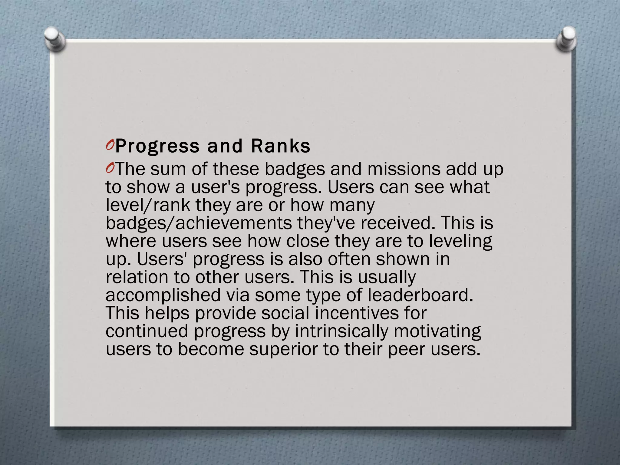 OProgress and Ranks 
OThe sum of these badges and missions add up 
to show a user's progress. Users can see what 
level/rank they are or how many 
badges/achievements they've received. This is 
where users see how close they are to leveling 
up. Users' progress is also often shown in 
relation to other users. This is usually 
accomplished via some type of leaderboard. 
This helps provide social incentives for 
continued progress by intrinsically motivating 
users to become superior to their peer users. 
 