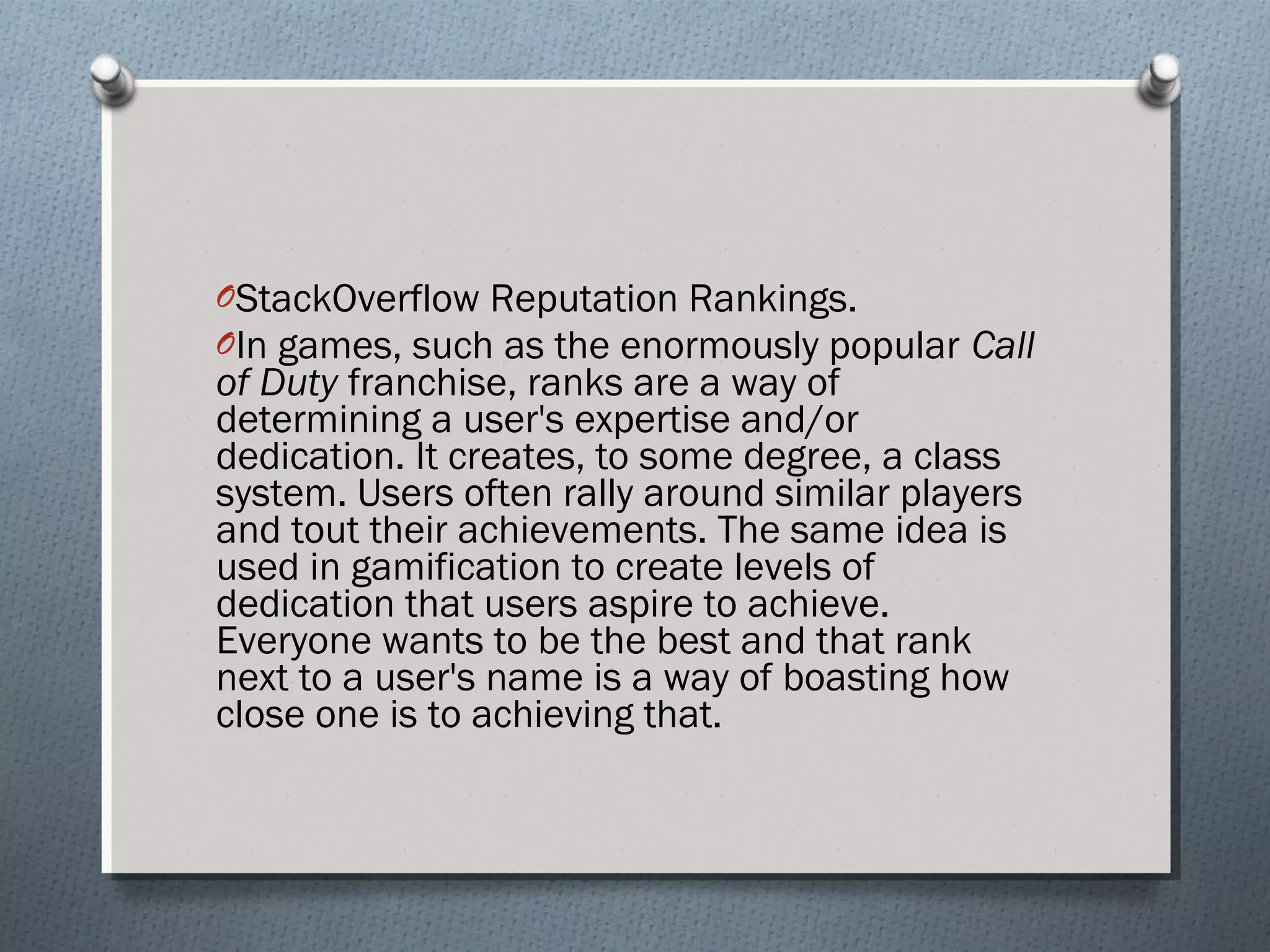 OStackOverflow Reputation Rankings. 
OIn games, such as the enormously popular Call 
of Duty franchise, ranks are a way of 
determining a user's expertise and/or 
dedication. It creates, to some degree, a class 
system. Users often rally around similar players 
and tout their achievements. The same idea is 
used in gamification to create levels of 
dedication that users aspire to achieve. 
Everyone wants to be the best and that rank 
next to a user's name is a way of boasting how 
close one is to achieving that. 
 