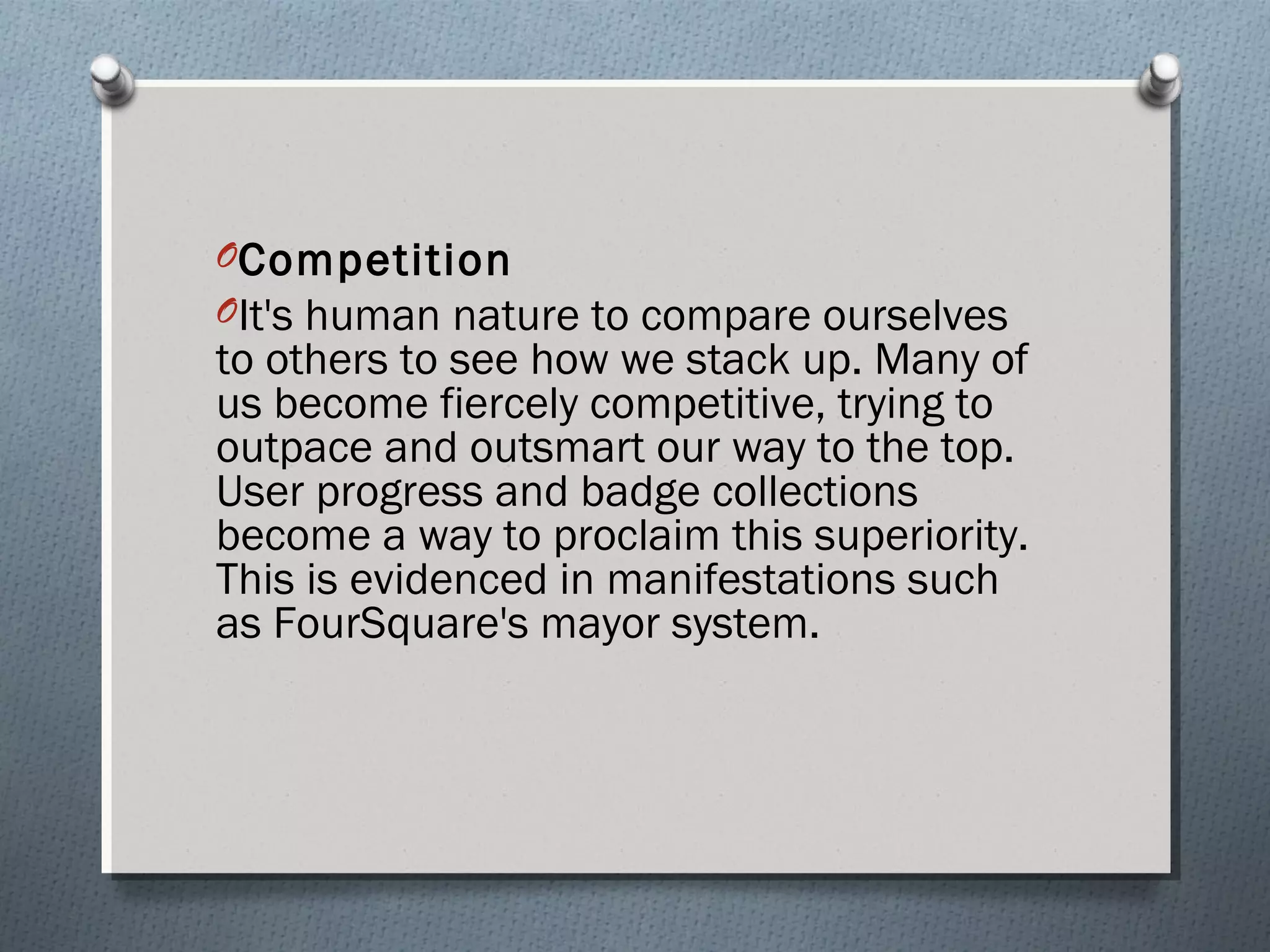 OCompetition 
OIt's human nature to compare ourselves 
to others to see how we stack up. Many of 
us become fiercely competitive, trying to 
outpace and outsmart our way to the top. 
User progress and badge collections 
become a way to proclaim this superiority. 
This is evidenced in manifestations such 
as FourSquare's mayor system. 
 