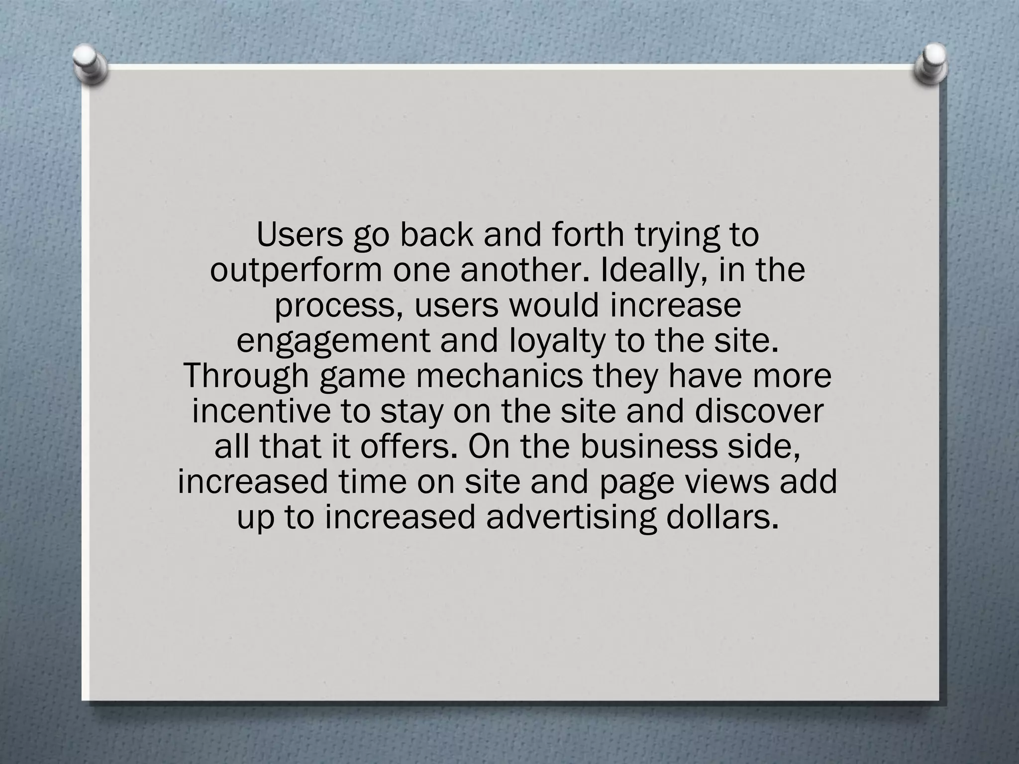 Users go back and forth trying to 
outperform one another. Ideally, in the 
process, users would increase 
engagement and loyalty to the site. 
Through game mechanics they have more 
incentive to stay on the site and discover 
all that it offers. On the business side, 
increased time on site and page views add 
up to increased advertising dollars. 
 