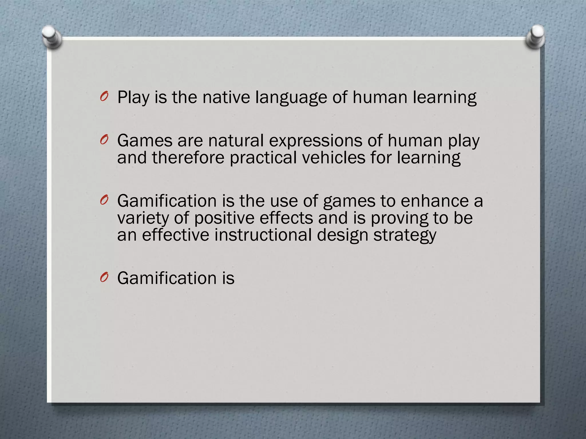 O Play is the native language of human learning 
O Games are natural expressions of human play 
and therefore practical vehicles for learning 
O Gamification is the use of games to enhance a 
variety of positive effects and is proving to be 
an effective instructional design strategy 
O Gamification is 
