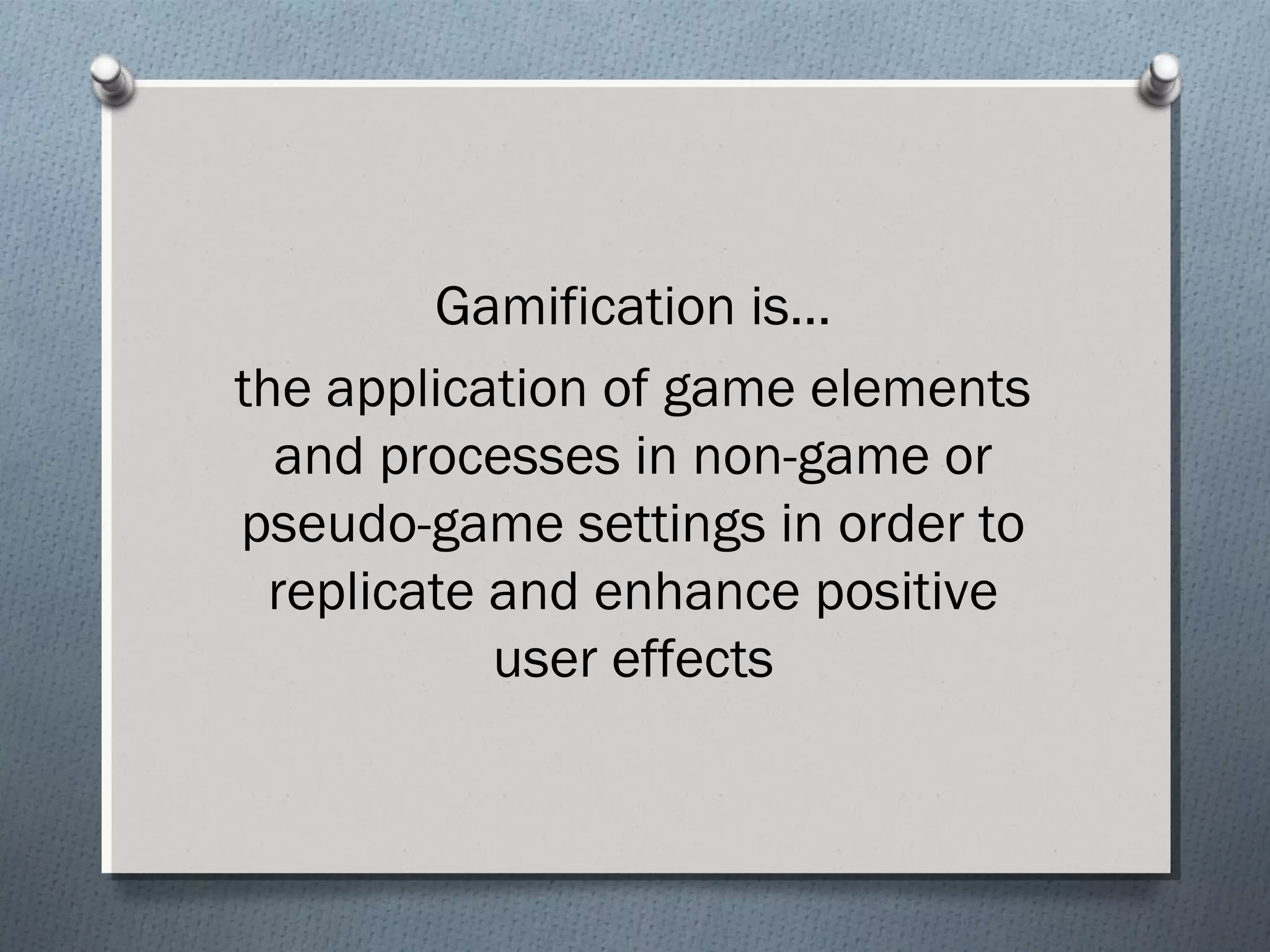 Gamification is… 
the application of game elements 
and processes in non-game or 
pseudo-game settings in order to 
replicate and enhance positive 
user effects 
 
