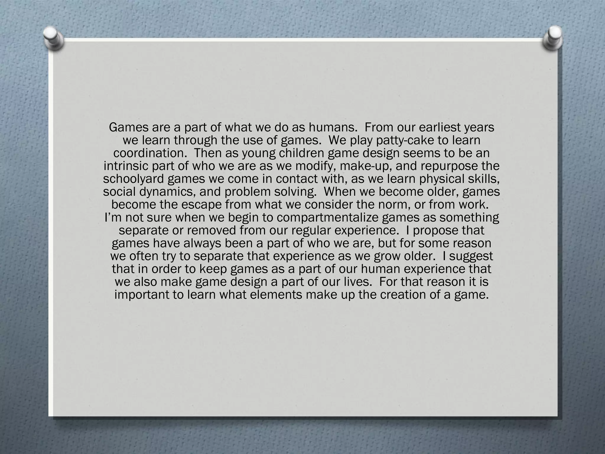 Games are a part of what we do as humans. From our earliest years 
we learn through the use of games. We play patty-cake to learn 
coordination. Then as young children game design seems to be an 
intrinsic part of who we are as we modify, make-up, and repurpose the 
schoolyard games we come in contact with, as we learn physical skills, 
social dynamics, and problem solving. When we become older, games 
become the escape from what we consider the norm, or from work. 
I’m not sure when we begin to compartmentalize games as something 
separate or removed from our regular experience. I propose that 
games have always been a part of who we are, but for some reason 
we often try to separate that experience as we grow older. I suggest 
that in order to keep games as a part of our human experience that 
we also make game design a part of our lives. For that reason it is 
important to learn what elements make up the creation of a game. 
 