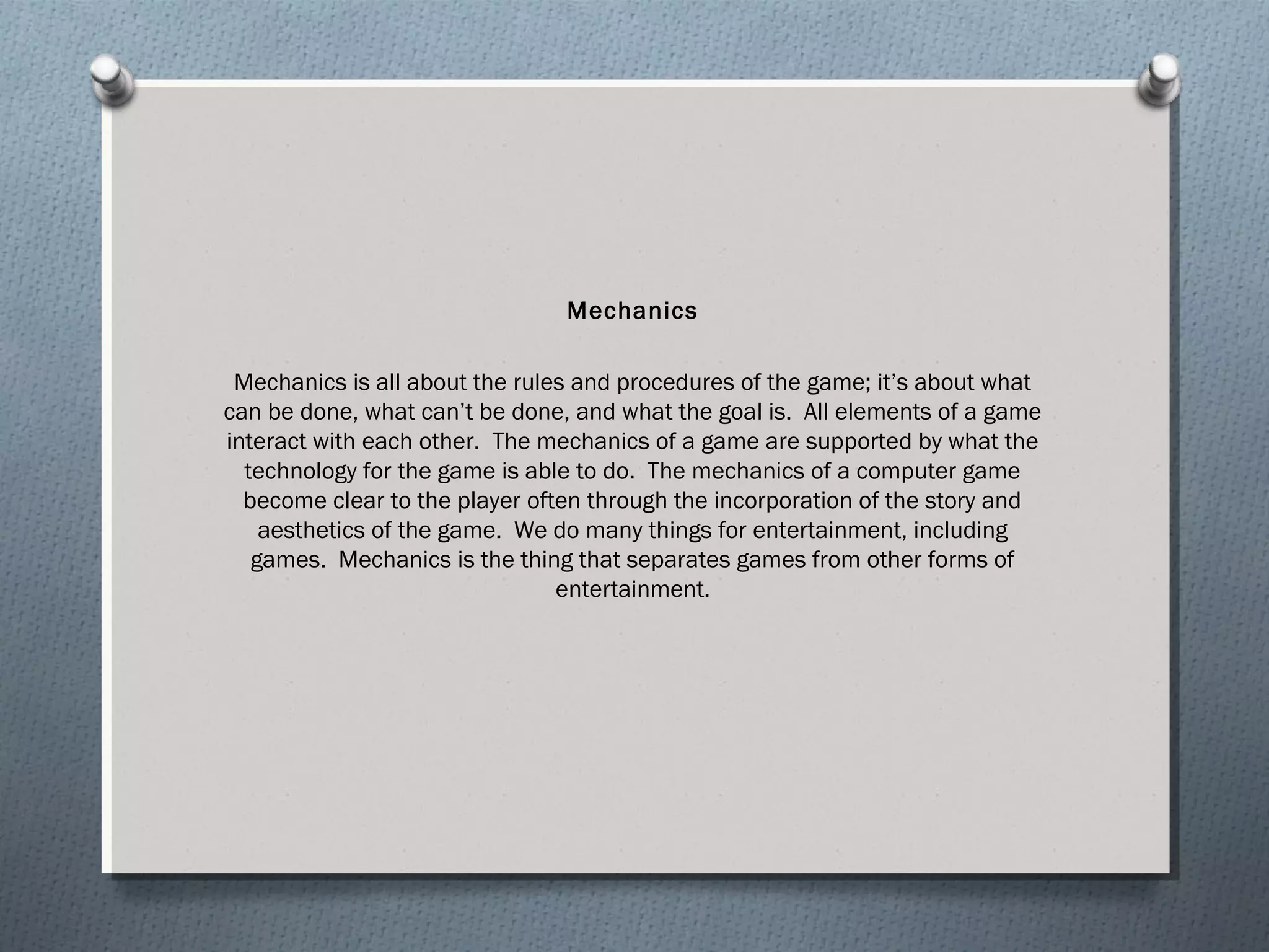 Mechanics 
Mechanics is all about the rules and procedures of the game; it’s about what 
can be done, what can’t be done, and what the goal is. All elements of a game 
interact with each other. The mechanics of a game are supported by what the 
technology for the game is able to do. The mechanics of a computer game 
become clear to the player often through the incorporation of the story and 
aesthetics of the game. We do many things for entertainment, including 
games. Mechanics is the thing that separates games from other forms of 
entertainment. 
 