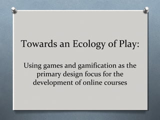 Towards an Ecology of Play:
Using games and gamification as the
primary design focus for the
development of online courses
 