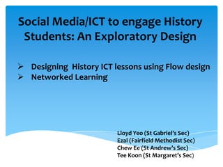 Social Media/ICT to engage History
Students: An Exploratory Design
 Designing History ICT lessons using Flow design
 Networked Learning

Lloyd Yeo (St Gabriel’s Sec)
Ezal (Fairfield Methodist Sec)
Chew Ee (St Andrew’s Sec)
Tee Koon (St Margaret’s Sec)

 