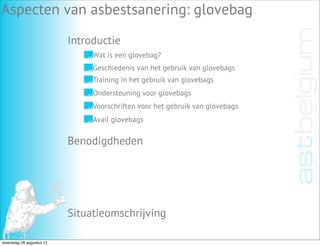 Introductie
Aspecten van asbestsanering: glovebag
Benodigdheden
Situatieomschrijving
Wat is een glovebag?
Geschiedenis van het gebruik van glovebags
Training in het gebruik van glovebags
Ondersteuning voor glovebags
Voorschriften voor het gebruik van glovebags
Avail glovebags
woensdag 28 augustus 13
 