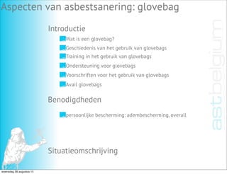 Introductie
Aspecten van asbestsanering: glovebag
Benodigdheden
Situatieomschrijving
persoonlijke bescherming: adembescherming, overall
Wat is een glovebag?
Geschiedenis van het gebruik van glovebags
Training in het gebruik van glovebags
Ondersteuning voor glovebags
Voorschriften voor het gebruik van glovebags
Avail glovebags
woensdag 28 augustus 13
 