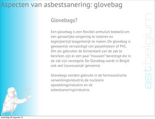 Aspecten van asbestsanering: glovebag
Glovebags?
Een glovebag is een ﬂexibel omhulsel bedoeld om
een gevaarlijke omgeving te isoleren en
tegelijkertijd toegankelijk te maken. De glovebag is
gewoonlijk vervaardigd van polyethyleen of PVC.
Om als gebruiker de binnenkant van de zak te
bereiken zijn er een paar “mouwen” bevestigd die in
de zak zijn verzegeld. De Glovebag wordt in België
ook wel ‘couveusezak’ genoemd.
Glovebags worden gebruikt in de farmaceutische
verwerkingsindustrie, de nucleaire
opwekkingsindustrie en de
asbestsaneringsindustrie.
woensdag 28 augustus 13
 