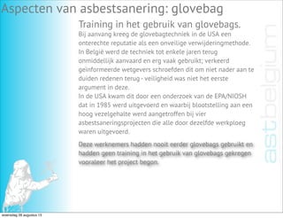 Aspecten van asbestsanering: glovebag
Training in het gebruik van glovebags.
Bij aanvang kreeg de glovebagtechniek in de USA een
onterechte reputatie als een onveilige verwijderingmethode.
In België werd de techniek tot enkele jaren terug
onmiddellijk aanvaard en erg vaak gebruikt; verkeerd
geïnformeerde wetgevers schroefden dit om niet nader aan te
duiden redenen terug - veiligheid was niet het eerste
argument in deze.
In de USA kwam dit door een onderzoek van de EPA/NIOSH
dat in 1985 werd uitgevoerd en waarbij blootstelling aan een
hoog vezelgehalte werd aangetroffen bij vier
asbestsaneringsprojecten die alle door dezelfde werkploeg
waren uitgevoerd.
Deze werknemers hadden nooit eerder glovebags gebruikt en
hadden geen training in het gebruik van glovebags gekregen
vooraleer het project begon.
woensdag 28 augustus 13
 