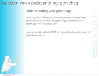 Aspecten van asbestsanering: glovebag
Ondersteuning voor glovebags.
De Occupational Safety and Health Administration heeft een
deﬁnitieve uitspraak over beroepsmatige blootstelling aan
asbest gedaan in augustus 1994.
In die uitspraak heeft de OSHA de mogelijkheid om glovebags te
gebruiken verruimd.
woensdag 28 augustus 13
 