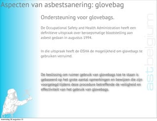 Aspecten van asbestsanering: glovebag
Ondersteuning voor glovebags.
De Occupational Safety and Health Administration heeft een
deﬁnitieve uitspraak over beroepsmatige blootstelling aan
asbest gedaan in augustus 1994.
De beslissing om ruimer gebruik van glovebags toe te staan is
gebaseerd op het grote aantal opmerkingen en bewijzen die zijn
voorgelegd tijdens deze procedure betreffende de veiligheid en
effectiviteit van het gebruik van glovebags.
In die uitspraak heeft de OSHA de mogelijkheid om glovebags te
gebruiken verruimd.
woensdag 28 augustus 13
 