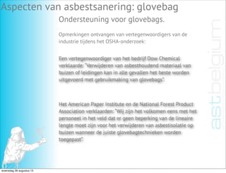 Aspecten van asbestsanering: glovebag
Ondersteuning voor glovebags.
Een vertegenwoordiger van het bedrijf Dow Chemical
verklaarde: “Verwijderen van asbesthoudend materiaal van
buizen of leidingen kan in alle gevallen het beste worden
uitgevoerd met gebruikmaking van glovebags”.
Opmerkingen ontvangen van vertegenwoordigers van de
industrie tijdens het OSHA-onderzoek:
Het American Paper Institute en de National Forest Product
Association verklaarden: “Wij zijn het volkomen eens met het
personeel in het veld dat er geen beperking van de lineaire
lengte moet zijn voor het verwijderen van asbestisolatie op
buizen wanneer de juiste glovebagtechnieken worden
toegepast”.
woensdag 28 augustus 13
 