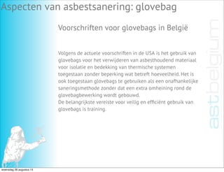Aspecten van asbestsanering: glovebag
Voorschriften voor glovebags in België
Volgens de actuele voorschriften in de USA is het gebruik van
glovebags voor het verwijderen van asbesthoudend materiaal
voor isolatie en bedekking van thermische systemen
toegestaan zonder beperking wat betreft hoeveelheid. Het is
ook toegestaan glovebags te gebruiken als een onafhankelijke
saneringsmethode zonder dat een extra omheining rond de
glovebagbewerking wordt gebouwd.
De belangrijkste vereiste voor veilig en efﬁciënt gebruik van
glovebags is training.
woensdag 28 augustus 13
 