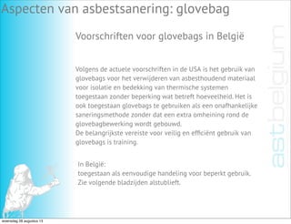 Aspecten van asbestsanering: glovebag
Voorschriften voor glovebags in België
Volgens de actuele voorschriften in de USA is het gebruik van
glovebags voor het verwijderen van asbesthoudend materiaal
voor isolatie en bedekking van thermische systemen
toegestaan zonder beperking wat betreft hoeveelheid. Het is
ook toegestaan glovebags te gebruiken als een onafhankelijke
saneringsmethode zonder dat een extra omheining rond de
glovebagbewerking wordt gebouwd.
De belangrijkste vereiste voor veilig en efﬁciënt gebruik van
glovebags is training.
In België:
toegestaan als eenvoudige handeling voor beperkt gebruik.
Zie volgende bladzijden alstublieft.
woensdag 28 augustus 13
 