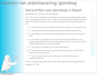 Aspecten van asbestsanering: glovebag
Voorschriften voor glovebags in België
Onderafdeling IV.- De Couveusezak-methode
Art. 57.- [§ 1. Het verwijderen van de isolatie rond leidingen die losgebonden asbest
bevat, mag uitgevoerd worden door middel van de couveusezak-methode indien het
werken in open lucht betreft en voor zover de volgende voorwaarden vervuld zijn:
(1)]
1. 1°  de totale diameter van de leiding inclusief de isolatie is ten hoogste 60 cm;
2. 2°  het gaat om een enkelvoudige leiding die gemakkelijk bereikbaar is;
3. 3°  de temperatuur van de leiding bedraagt zowel intern als extern maximum
30°C;
4. 4°  de isolatie is nauwelijks of niet noemenswaardig beschadigd of er zijn
weinig vezels zichtbaar en kleine beschadigingen moeten van die aard zijn dat
ze door kleefband kunnen worden gedicht;
5. 5°  de isolatie is niet omgeven door een harde mantel;
6. 6°  de isolatie bevat geen structuren die onverenigbaar zijn met het vlotte
gebruik van de couveusezak;
7. 7°  de couveusezak moet zonder problemen rond de leiding kunnen
aangebracht worden;
[8° de concentratie aan asbestvezels in de omgevingslucht is niet hoger dan 0,01
vezel per cm3. (1)]
woensdag 28 augustus 13
 