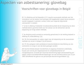 Aspecten van asbestsanering: glovebag
Voorschriften voor glovebags in België
[§ 2. In afwijking van het bepaalde in § 1 mag de couveusezak-methode voor het
verwijderen van de isolatie rond leidingen, die losgebonden asbest bevat eveneens
worden toegepast in gesloten ruimten indien aan volgende bijkomende
voorwaarden is voldaan:
1° uit de in afdeling V bedoelde risicobeoordeling blijkt dat de toepassing van deze
methode betere garanties biedt voor het welzijn van de werknemers dan de
toepassing van enige andere methode;
2° de afwijking wordt vermeld en omstandig gemotiveerd in de melding, bedoeld in
afdeling VII, onderafdeling I. (1)]
Art. 58.- De voorwaarden en nadere regels voor de toepassing van de couveusezak-
methode zijn vervat in bijlage III bij dit besluit.
Art. 59.- De werkgever stelt werkkledij en beschermkledij ter beschikking van zijn
werknemers en zorgt er voor dat deze gedragen worden.
[De beschermkledij bestaat inzonderheid uit wegwerp of katoenen onderkledij,
kousen, een overall, een wegwerpoverall en veiligheidsschoenen of
veiligheidslaarzen. Ze biedt een maximale bescherming tegen de blootstelling aan
asbest, conform de desbetreffende bepalingen van het koninklijk besluit van 13 juni
2005 betreffende het gebruik van persoonlijke beschermingsmiddelen. (1)]
woensdag 28 augustus 13
 