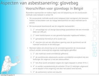 Aspecten van asbestsanering: glovebag
Voorschriften voor glovebags in België
Bijzondere voorwaarden en nadere regels voor de toepassing van de couveusezak-
methode zoals bedoeld in artikel 58
• De couveusezak-methode wordt enkel toegepast door werkgevers die bewezen
hebben te beschikken over de nodige bekwaamheid om deze methode toe te
passen.
• De couveusezak beantwoordt aan de volgende voorwaarden:
1. 1°  vervaardigd zijn uit stevige doorzichtige plastiekfolie met een minimale
dikte van 200 µm;
2. 2°  twee handschoenen en een gereedschapszakje ingebouwd hebben;
3. 3°  gemakkelijk hermetisch af te sluiten zijn;
4. 4°  voorzien zijn van een afsluitbare opening voor de spuitmond van de
vloeistof verstuiver en de stofzuiger.
• Wanneer tijdens de uitvoering van de verwijderingswerken de couveusezak
scheurt, worden onverwijld de volgende maatregelen getroffen:
1. 1°  alle materiaal wordt onmiddellijk geﬁxeerd;
2. 2°  de overblijvende asbestvezels worden onmiddellijk verwijderd met een
stofzuiger die uitgerust is met een absoluutﬁlter;
3. 3°  het afval wordt verwijderd volgens de regels bepaald in artikel 39 § 2 ;
4. 4°  er worden overeenkomstig de artikelen 19 tot 22 metingen uitgevoerd
om te bepalen of de omgeving niet door het asbest werd besmet;
5. 5°  de werknemers nemen een douche.
woensdag 28 augustus 13
 