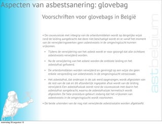 Aspecten van asbestsanering: glovebag
Voorschriften voor glovebags in België
• De couveusezak met inbegrip van de arbeidsmiddelen wordt op dergelijke wijze
rond de leiding aangebracht dat deze niet beschadigd wordt en er vanaf het moment
van de verwijderingswerken geen asbestvezels in de omgevingslucht kunnen
vrijkomen.
• Tijdens de verwijdering van het asbest wordt er voor gezorgd dat alle zichtbare
asbestvezels verwijderd worden.
• Na de verwijdering van het asbest worden de ontblote leiding en het
asbestafval geﬁxeerd.
• De arbeidsmiddelen worden verwijderd en gereinigd op een wijze die geen
enkele verspreiding van asbestvezels in de omgevingslucht veroorzaakt.
• Het asbestafval, dat onderaan in de zak werd opgevangen, wordt afgesloten van
de rest van de zak en dit afzonderlijk ingepakte afval wordt van de leiding
verwijderd. Een asbestafvalzak wordt rond de couveusezak met daarin het
asbestafval aangebracht, waarna de asbestafvalzak hermetisch wordt
afgesloten. De hele procedure gebeurt zodanig dat het vrijkomen van
asbestvezels in de omgevingslucht wordt voorkomen.
• De beide uiteinden van de nog niet verwijderde asbestisolatie worden afgekleefd.
woensdag 28 augustus 13
 