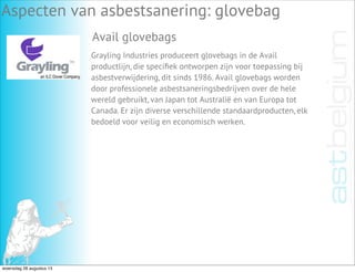 Aspecten van asbestsanering: glovebag
Avail glovebags
Grayling Industries produceert glovebags in de Avail
productlijn, die speciﬁek ontworpen zijn voor toepassing bij
asbestverwijdering, dit sinds 1986. Avail glovebags worden
door professionele asbestsaneringsbedrijven over de hele
wereld gebruikt, van Japan tot Australië en van Europa tot
Canada. Er zijn diverse verschillende standaardproducten, elk
bedoeld voor veilig en economisch werken.
woensdag 28 augustus 13
 