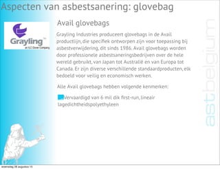 Aspecten van asbestsanering: glovebag
Avail glovebags
Grayling Industries produceert glovebags in de Avail
productlijn, die speciﬁek ontworpen zijn voor toepassing bij
asbestverwijdering, dit sinds 1986. Avail glovebags worden
door professionele asbestsaneringsbedrijven over de hele
wereld gebruikt, van Japan tot Australië en van Europa tot
Canada. Er zijn diverse verschillende standaardproducten, elk
bedoeld voor veilig en economisch werken.
Vervaardigd van 6 mil dik ﬁrst-run, lineair
lagedichtheidspolyethyleen
Alle Avail glovebags hebben volgende kenmerken:
woensdag 28 augustus 13
 