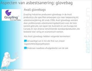Aspecten van asbestsanering: glovebag
Avail glovebags
Grayling Industries produceert glovebags in de Avail
productlijn, die speciﬁek ontworpen zijn voor toepassing bij
asbestverwijdering, dit sinds 1986. Avail glovebags worden
door professionele asbestsaneringsbedrijven over de hele
wereld gebruikt, van Japan tot Australië en van Europa tot
Canada. Er zijn diverse verschillende standaardproducten, elk
bedoeld voor veilig en economisch werken.
Vervaardigd van 6 mil dik ﬁrst-run, lineair
lagedichtheidspolyethyleen
Onderaan naadloos afvalgedeelte van de zak
Alle Avail glovebags hebben volgende kenmerken:
woensdag 28 augustus 13
 