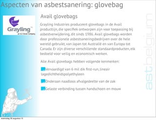Aspecten van asbestsanering: glovebag
Avail glovebags
Grayling Industries produceert glovebags in de Avail
productlijn, die speciﬁek ontworpen zijn voor toepassing bij
asbestverwijdering, dit sinds 1986. Avail glovebags worden
door professionele asbestsaneringsbedrijven over de hele
wereld gebruikt, van Japan tot Australië en van Europa tot
Canada. Er zijn diverse verschillende standaardproducten, elk
bedoeld voor veilig en economisch werken.
Vervaardigd van 6 mil dik ﬁrst-run, lineair
lagedichtheidspolyethyleen
Onderaan naadloos afvalgedeelte van de zak
Gelaste verbinding tussen handschoen en mouw
Alle Avail glovebags hebben volgende kenmerken:
woensdag 28 augustus 13
 