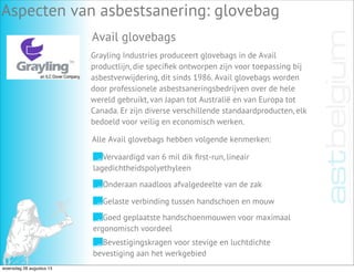 Aspecten van asbestsanering: glovebag
Avail glovebags
Grayling Industries produceert glovebags in de Avail
productlijn, die speciﬁek ontworpen zijn voor toepassing bij
asbestverwijdering, dit sinds 1986. Avail glovebags worden
door professionele asbestsaneringsbedrijven over de hele
wereld gebruikt, van Japan tot Australië en van Europa tot
Canada. Er zijn diverse verschillende standaardproducten, elk
bedoeld voor veilig en economisch werken.
Vervaardigd van 6 mil dik ﬁrst-run, lineair
lagedichtheidspolyethyleen
Onderaan naadloos afvalgedeelte van de zak
Gelaste verbinding tussen handschoen en mouw
Goed geplaatste handschoenmouwen voor maximaal
ergonomisch voordeel
Bevestigingskragen voor stevige en luchtdichte
bevestiging aan het werkgebied
Alle Avail glovebags hebben volgende kenmerken:
woensdag 28 augustus 13
 