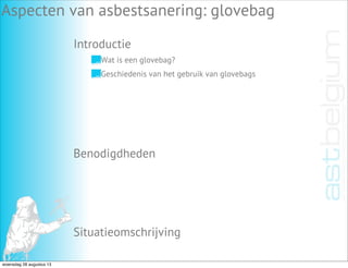 Introductie
Aspecten van asbestsanering: glovebag
Benodigdheden
Situatieomschrijving
Wat is een glovebag?
Geschiedenis van het gebruik van glovebags
woensdag 28 augustus 13
 