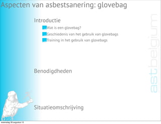 Introductie
Aspecten van asbestsanering: glovebag
Benodigdheden
Situatieomschrijving
Wat is een glovebag?
Geschiedenis van het gebruik van glovebags
Training in het gebruik van glovebags
woensdag 28 augustus 13
 
