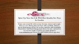 Spice Up Your Sex Life With Best Quality Sex Toys
In Gwalior
Enjoy your sexual life with sex toys for men, women and couple.
Here we care offering discount Upto 40% on Dildo, Vibrator,
Breast Enlargement device for women, Solid Sex doll, Fleshlight
Masturbator and Penis Enlargement device for men and also on
sex toys for couple as well in our online platform
www.adultsextoy.in Contact No-8697743555 (what’s app also)
 