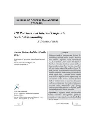 50 Journal of General Management Research
HR Practices and Internal Corporate
Social Responsibility
A Conceptual Study
Aastha Kochar And Dr. Monika
Bisht1
Birla Institute of Technology, Mesra (Noida Campus),
India
E-mail: aastha15kochar@gmail.com,
monika@bitmesra.ac.in
Abstract
This paper made an attempt to put forward the
relationship between human resource practices
and internal corporate social responsibility
(CSR) in Indian Service sector. The paper is
based on extensive literature review and has
documented evidences from previous researches,
wherein similar relationship has been shown. We
argue intrinsic corporate social responsibility goes
parallel to human resource practices in order to
attain higher better. Literature review showed
that internal corporate social responsibility in
combination with human resource practices
leads to improvement in outcome. This study
makes a contribution to the relationship between
corporate social responsibility and human
resource practices by suggesting a relational model
that may be tested in further researches.
Keywords: Corporate social responsibility;
human resource management practices;
internal corporate social responsibility; Indian
Service sector
ISSN 2348-2869 Print
© 2014 Symbiosis Centre for Management
Studies, NOIDA
Journal of General Management Research, Vol. 1,
Issue 1, January 2014, pp. 37–50.
JOURNAL OF GENERAL MANAGEMENT
RESEARCH
50
 