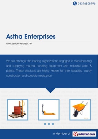 08376808196
A Member of
Astha Enterprises
www.asthaenterprises.net
Hydraulic Stacker Pallet Truck Double Wheel Barrow Hand Stacker Pallet Stacker Lift
Stacker Roll Stacker Industrial Stacker Hydraulic Forklift Industrial Trolley Aluminium Ladders Lift
Table Industrial Lifter Industrial Cranes Storage Racks Industrial Hand Trucks Drum Handling
Equipments Material Handling Equipment Industrial Jacks Industrial Trolley Truck Industrial
Pallets Cylinders Cylinder Trolley Industrial Carts Industrial Lifts Wheel Barrow Trolley Platform
Ladder Hydraulic Stacker Pallet Truck Double Wheel Barrow Hand Stacker Pallet Stacker Lift
Stacker Roll Stacker Industrial Stacker Hydraulic Forklift Industrial Trolley Aluminium Ladders Lift
Table Industrial Lifter Industrial Cranes Storage Racks Industrial Hand Trucks Drum Handling
Equipments Material Handling Equipment Industrial Jacks Industrial Trolley Truck Industrial
Pallets Cylinders Cylinder Trolley Industrial Carts Industrial Lifts Wheel Barrow Trolley Platform
Ladder Hydraulic Stacker Pallet Truck Double Wheel Barrow Hand Stacker Pallet Stacker Lift
Stacker Roll Stacker Industrial Stacker Hydraulic Forklift Industrial Trolley Aluminium Ladders Lift
Table Industrial Lifter Industrial Cranes Storage Racks Industrial Hand Trucks Drum Handling
Equipments Material Handling Equipment Industrial Jacks Industrial Trolley Truck Industrial
Pallets Cylinders Cylinder Trolley Industrial Carts Industrial Lifts Wheel Barrow Trolley Platform
Ladder Hydraulic Stacker Pallet Truck Double Wheel Barrow Hand Stacker Pallet Stacker Lift
Stacker Roll Stacker Industrial Stacker Hydraulic Forklift Industrial Trolley Aluminium Ladders Lift
Table Industrial Lifter Industrial Cranes Storage Racks Industrial Hand Trucks Drum Handling
Equipments Material Handling Equipment Industrial Jacks Industrial Trolley Truck Industrial
We are amongst the leading organizations engaged in manufacturing
and supplying material handling equipment and industrial jacks &
pallets. These products are highly known for their durability, sturdy
construction and corrosion resistance.
 
