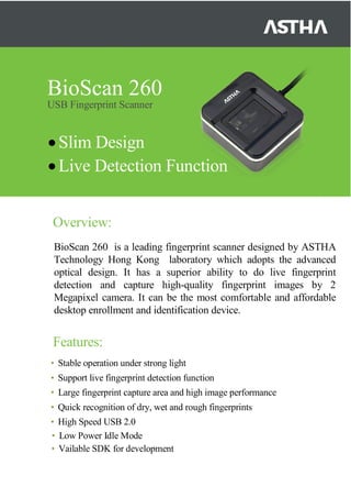 BioScan 260
USB Fingerprint Scanner
•Slim Design
•Live Detection Function
Overview:
BioScan 260 is a leading fingerprint scanner designed by ASTHA
Technology Hong Kong laboratory which adopts the advanced
optical design. It has a superior ability to do live fingerprint
detection and capture high-quality fingerprint images by 2
Megapixel camera. It can be the most comfortable and affordable
desktop enrollment and identification device.
Features:
• Stable operation under strong light
• Support live fingerprint detection function
• Large fingerprint capture area and high image performance
• Quick recognition of dry, wet and rough fingerprints
• High Speed USB 2.0
• Low Power Idle Mode
• Vailable SDK for development
 