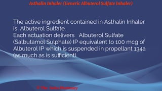Asthalin Inhaler (Generic Albuterol Sulfate Inhaler)
© The Swiss Pharmacy
The active ingredient contained in Asthalin Inhaler
is Albuterol Sulfate.
Each actuation delivers Albuterol Sulfate
(Salbutamol Sulphate) IP equivalent to 100 mcg of
Albuterol IP which is suspended in propellant 134a
(as much as is sufficient).
 