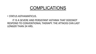 COMPLICATIONS
• STATUS ASTHAMATICUS.
IT IS A SEVERE AND PERSISTANT ASTHMA THAT DOESNOT
RESPOND TO CONVENTIONAL THERAPY. THE ATTACKS CAN LAST
LONGER THAN 24 HRS.

 