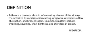 DEFINITION
• Asthma is a common chronic inflammatory disease of the airways
characterized by variable and recurring symptoms, reversible airflow
obstruction, and bronchospasm. Common symptoms include
wheezing, coughing, chest tightness, and shortness of breath.
WEKIPEDIA

 