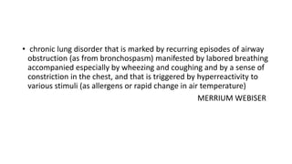 • chronic lung disorder that is marked by recurring episodes of airway
obstruction (as from bronchospasm) manifested by labored breathing
accompanied especially by wheezing and coughing and by a sense of
constriction in the chest, and that is triggered by hyperreactivity to
various stimuli (as allergens or rapid change in air temperature)
MERRIUM WEBISER

 